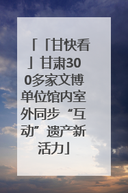 「甘快看」甘肃300多家文博单位馆内室外同步“互动”遗产新活力