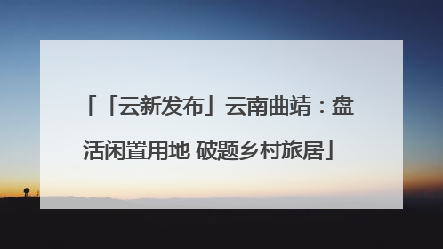 「云新发布」云南曲靖：盘活闲置用地 破题乡村旅居
