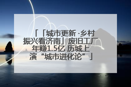 「城市更新 ·乡村振兴看济南」废旧工厂年赚1.5亿 历城上演“城市进化论”