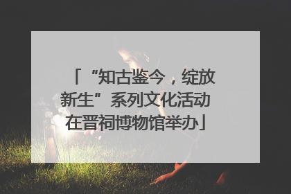 “知古鉴今，绽放新生”系列文化活动在晋祠博物馆举办