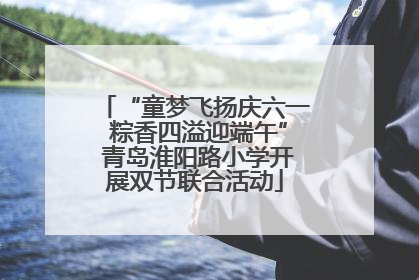 “童梦飞扬庆六一 粽香四溢迎端午” 青岛淮阳路小学开展双节联合活动