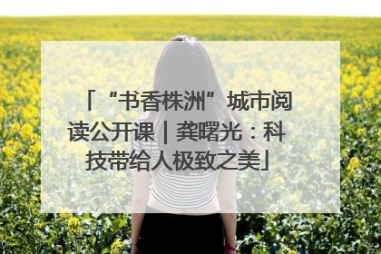 “书香株洲”城市阅读公开课｜龚曙光：科技带给人极致之美