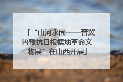 “山河永固——晋冀鲁豫抗日根据地革命文物展”在山西开展