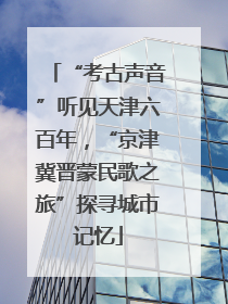 “考古声音”听见天津六百年，“京津冀晋蒙民歌之旅”探寻城市记忆
