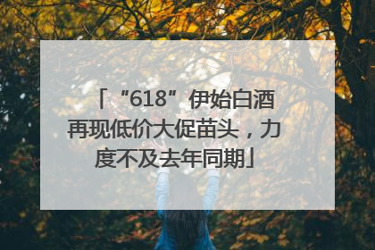 “618”伊始白酒再现低价大促苗头，力度不及去年同期