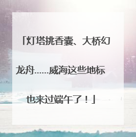 灯塔挑香囊、大桥幻龙舟……威海这些地标也来过端午了！