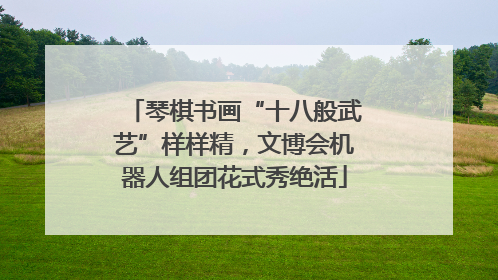 琴棋书画“十八般武艺”样样精，文博会机器人组团花式秀绝活
