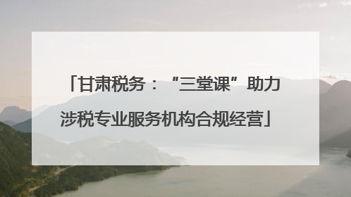 甘肃税务：“三堂课”助力涉税专业服务机构合规经营