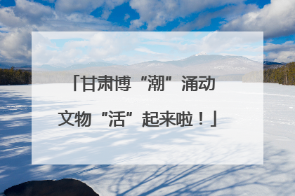 甘肃博“潮”涌动 文物“活”起来啦！