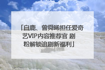 白鹿、曾舜晞担任爱奇艺VIP内容推荐官 剧粉解锁追剧新福利