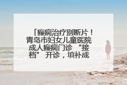 癫痫治疗别断片！青岛市妇女儿童医院成人癫痫门诊 “接档” 开诊，填补成年延续治疗空白