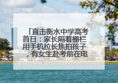 直击衡水中学高考首日：家长隔着栅栏用手机拉长焦拍孩子，有女生赴考前在电话亭与家人通话