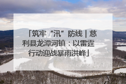 筑牢“汛”防线｜慈利县龙潭河镇：以雷霆行动迎战暴雨洪峰