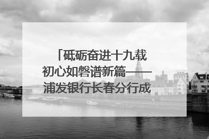砥砺奋进十九载 初心如磐谱新篇——浦发银行长春分行成立19周年助力吉林省全面振兴纪实