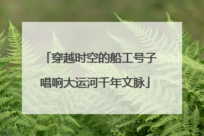 穿越时空的船工号子唱响大运河千年文脉