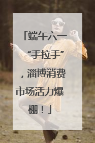 端午六一“手拉手”，淄博消费市场活力爆棚！