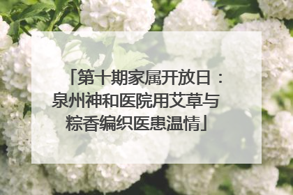 第十期家属开放日：泉州神和医院用艾草与粽香编织医患温情