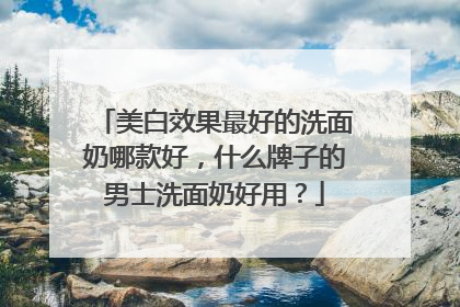 美白效果最好的洗面奶哪款好，什么牌子的男士洗面奶好用？