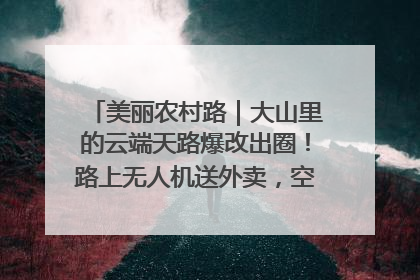 美丽农村路｜大山里的云端天路爆改出圈！路上无人机送外卖，空心村变网红村