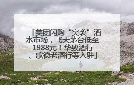 美团闪购“突袭”酒水市场，飞天茅台低至1988元！华致酒行、歌德老酒行等入驻
