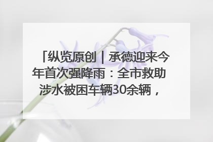 纵览原创｜承德迎来今年首次强降雨：全市救助涉水被困车辆30余辆，8日晚市区已无积水路段，交通恢复畅通