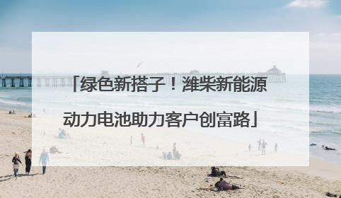 绿色新搭子！潍柴新能源动力电池助力客户创富路