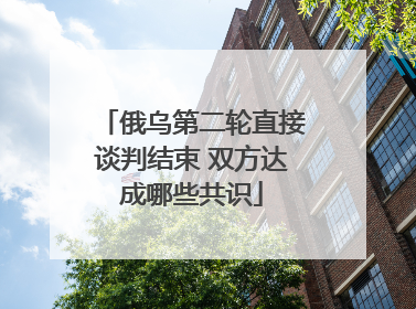 俄乌第二轮直接谈判结束 双方达成哪些共识