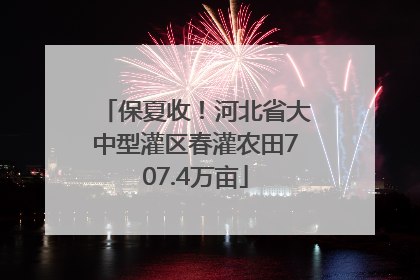 保夏收！河北省大中型灌区春灌农田707.4万亩
