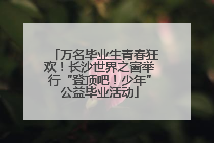 万名毕业生青春狂欢！长沙世界之窗举行“登顶吧！少年”公益毕业活动