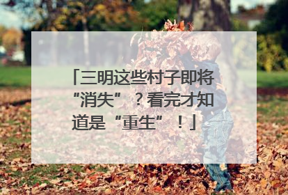 三明这些村子即将“消失”？看完才知道是“重生”！