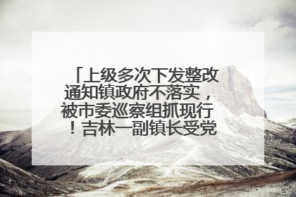 上级多次下发整改通知镇政府不落实，被市委巡察组抓现行！吉林一副镇长受党内警告处分