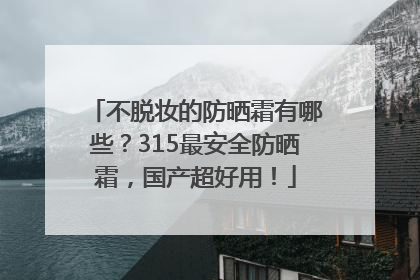 不脱妆的防晒霜有哪些？315最安全防晒霜，国产超好用！