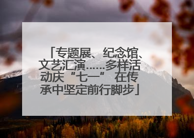 专题展、纪念馆、文艺汇演……多样活动庆“七一” 在传承中坚定前行脚步