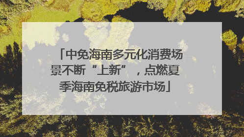 中免海南多元化消费场景不断“上新”，点燃夏季海南免税旅游市场