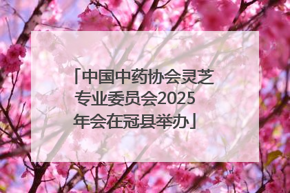 中国中药协会灵芝专业委员会2025年会在冠县举办