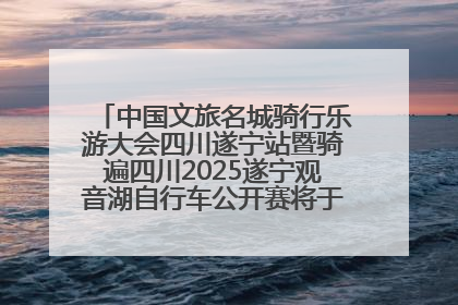 中国文旅名城骑行乐游大会四川遂宁站暨骑遍四川2025遂宁观音湖自行车公开赛将于6月22日开赛