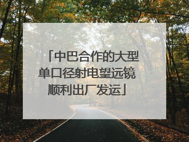 中巴合作的大型单口径射电望远镜顺利出厂发运