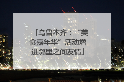 乌鲁木齐：“美食嘉年华”活动增进邻里之间友情