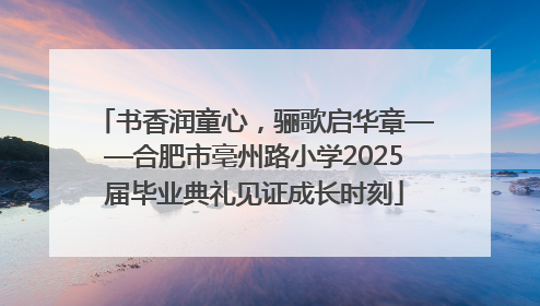 书香润童心，骊歌启华章——合肥市亳州路小学2025届毕业典礼见证成长时刻