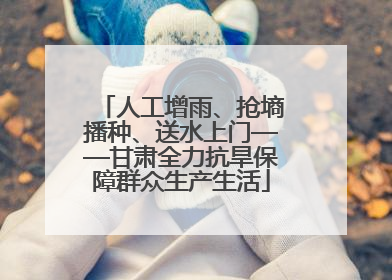 人工增雨、抢墒播种、送水上门——甘肃全力抗旱保障群众生产生活