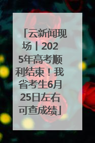 云新闻现场丨2025年高考顺利结束！我省考生6月25日左右可查成绩
