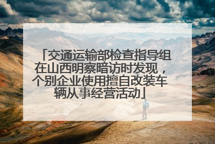 交通运输部检查指导组在山西明察暗访时发现，个别企业使用擅自改装车辆从事经营活动
