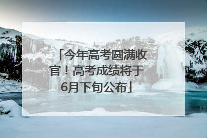 今年高考圆满收官！高考成绩将于6月下旬公布