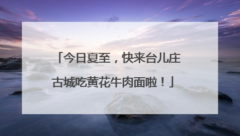 今日夏至，快来台儿庄古城吃黄花牛肉面啦！