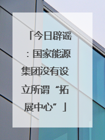 今日辟谣：国家能源集团没有设立所谓“拓展中心”