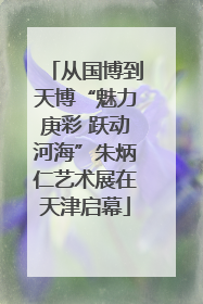 从国博到天博“魅力庚彩 跃动河海”朱炳仁艺术展在天津启幕