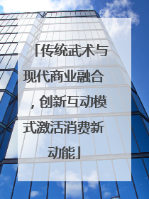 传统武术与现代商业融合，创新互动模式激活消费新动能
