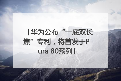 华为公布“一底双长焦”专利，将首发于Pura 80系列