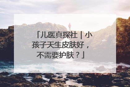 儿医真探社｜小孩子天生皮肤好，不需要护肤？