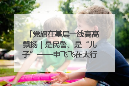 党旗在基层一线高高飘扬｜是民警、是“儿子”——申飞飞在太行山中的一线坚守